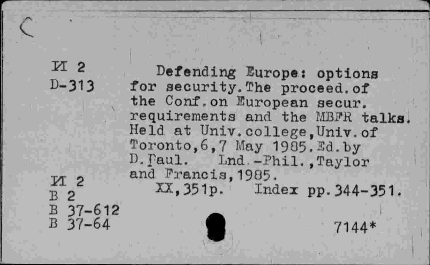 ﻿-*1 2	Defending Europe: options
D-313 for security.The proceed.of the Conf.on European secur. requirements and the MBFK talks Held at Univ.college,Univ, of Toronto,6,7 May 1905.2d.by D.faul. Lnd -Phil.,Taylor
„ and Francis,1905.
£ 2	XX,351p. Index pp. 344-351.
B 37-612	Ä	I
B 37-64	*	7144*